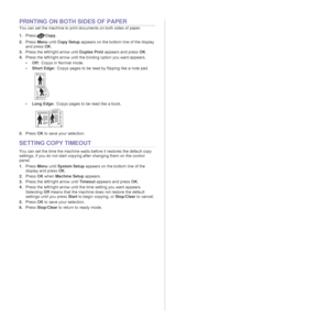 Page 4040 _Copying
PRINTING ON BOTH SIDES OF PAPER
You can set the machine to print documents on both sides of paper. 
1.PressCopy.
2.Press Menu until Copy Setup appears on the bottom line of the display 
and press OK.
3.Press the left/right arrow until Duplex Print appears and press OK.
4.Press the left/right arrow until the binding option you want appears.
• Off:Copys in Normal mode.
•Short Edge:Copys pages to be read by flipping like a note pad.
• Long Edge:Copys pages to be read like a book.
5.Press OK to...