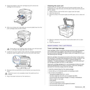 Page 59Maintenance_59
3.Grasp the handles on the toner cartridge and pull to remove the 
cartridge from the machine.
4.With a dry lint-free cloth, wipe away any dust and spilled toner from the 
toner cartridges area and their cavities.
5.Locate the long strip of glass (LSU) inside the cartridge compartment, 
and gently swab the glass to see if dirt turns the white cotten black.
6.Reinstall all the compartments into the machine, and close the front 
cover.
7.Plug in the power cord and turn the machine...