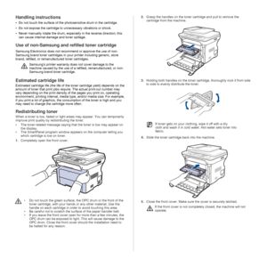 Page 6060 _Maintenance
Handling instructions
• Do not touch the surface of the photosensitive drum in the cartridge. 
• Do not expose the cartridge to unnecessary vibrations or shock.
• Never manually rotate the drum, especially in the reverse direction; this 
can cause internal damage and toner spillage.
Use of non-Samsung and refilled toner cartridge
Samsung Electronics does not recommend or approve the use of non-
Samsung brand toner cartridges in your printer including generic, store 
brand, refilled, or...