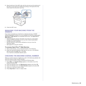 Page 63Maintenance_63
5.Align the left end of the ADF roller with the slot and push the right end of 
the roller into the right slot. Rotate the bushing on the right end of the 
roller toward the document input tray.
6.Close the ADF cover.
MANAGING YOUR MACHINE FROM THE 
WEBSITE
If you have connected your machine to a network and set up TCP/IP 
network parameters correctly, you can manage the machine via Samsung’s 
SyncThru™ Web Service, an embedded web server. Use SyncThru™ 
Web Service to:
• View the...