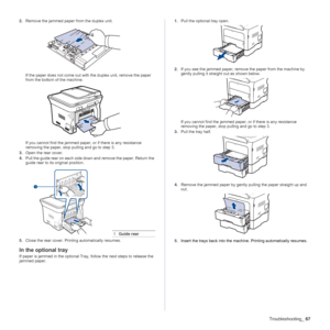 Page 67Troubleshooting_67
2.Remove the jammed paper from the duplex unit.
If the paper does not come out with the duplex unit, remove the paper 
from the bottom of the machine.
If you cannot find the jammed paper, or if there is any resistance 
removing the paper, stop pulling and go to step 3.
3.Open the rear cover.
4.Pull the guide rear on each side down and remove the paper. Return the 
guide rear to its original position.
5.Close the rear cover. Printing automatically resumes.
In the optional tray
If paper...