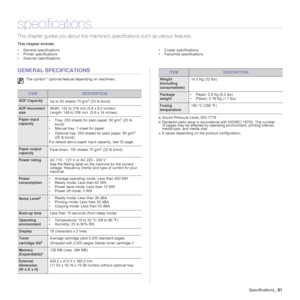 Page 81Specifications_81
specifications
This chapter guides you about this machine’s specifications such as various features.
This chapter include:
• General specifications
• Printer specifications
• Scanner specifications• Copier specifications
• Facsimile specifications
GENERAL SPECIFICATIONS
The symbol * optional feature depending on machines.
ITEMDESCRIPTION
ADF Capacity
Up to 50 sheets 75 g/m2 (20 lb bond) 
ADF document 
sizeWidth: 142 to 216 mm (5.6 x 8.5 inches)
Length: 148 to 356 mm  (5.8 x 14 inches)...