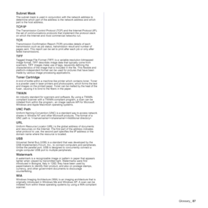 Page 87Glossary_87
Subnet Mask 
The subnet mask is used in conjunction with the network address to 
determine which part of the address is the network address and which 
part is the host address.
TCP/IP
The Transmission Control Protocol (TCP) and the Internet Protocol (IP); 
the set of communications protocols that implement the protocol stack 
on which the Internet and most commercial networks run.
TCR
Transmission Confirmation Report (TCR) provides details of each 
transmission such as job status,...