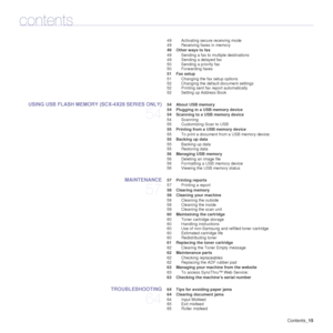 Page 15Contents_15
contents
49 Activating secure receiving mode
49 Receiving faxes in memory
 49 Other ways to fax
49 Sending a fax to multiple destinations
49 Sending a delayed fax
50 Sending a priority fax
50 Forwarding faxes
 51 Fax setup 51 Changing the fax setup options
52 Changing the default document settings
52 Printing sent fax  report automatically
52 Setting up Address Book
USING USB FLASH MEMORY (SCX-4X28 SERIES ONLY)
54
 54 About USB memory
 54 Plugging in a USB memory device
 54 Scanning to a USB...