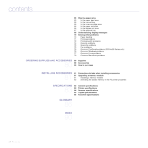 Page 1616_Contents
contents
 65 Clearing paper jams
65 In the paper feed area
66 In the manual tray
66 In the toner cartridge area
66 In the paper exit area
66 In the duplex unit area
67 In the optional tray
 68 Understanding display messages
 70 Solving other problems 70 Paper feeding
71 Printing problems
72 Printing quality problems
74 Copying problems
75 Scanning problems
75 Fax problems
76 Common PostScript problems (SCX-4x28 Series only)
76 Common Windows problems
77 Common Linux problems
79 Common...