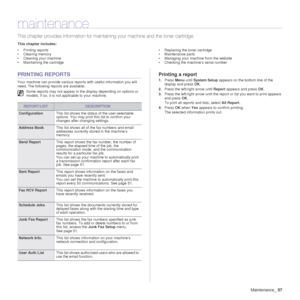 Page 57Maintenance_57
maintenance
This chapter provides informat ion for maintaining your machine and the toner cartridge.
This chapter includes:
• Printing reports
• Clearing memory
• Cleaning your machine
• Maintaining the cartridge • Replacing the toner cartridge
• Maintenance parts
• Managing your machine from the website
• Checking the machine’s serial number
PRINTING REPORTS
Your machine can provide various reports with useful information you will 
need. The following reports are available:
Printing a...