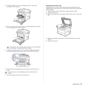 Page 59Maintenance_59
3.Grasp the handles on the toner cartridge and pull to remove the 
cartridge from the machine.
4. With a dry lint-free cloth, wipe away  any dust and spilled toner from the 
toner cartridges area and their cavities.
5. Locate the long strip of glass (LSU) inside the cartridge compartment, 
and gently swab the glass to see if dirt turns the white cotten black.
6. Reinstall all the compartments into the machine, and close the front 
cover.
7. Plug in the power cord and turn the machine...