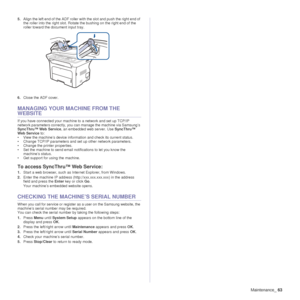 Page 63Maintenance_63
5.Align the left end of the ADF roller wi th the slot and push the right end of 
the roller into the right slot. Rotate the bushing on the right end of the 
roller toward the document input tray.
6. Close the ADF cover.
MANAGING YOUR MACHINE FROM THE 
WEBSITE
If you have connected your machine to a network and set up TCP/IP 
network parameters correctly, you ca n manage the machine via Samsung’s 
SyncThru™ Web Service , an embedded web server. Use  SyncThru™ 
Web Service  to:
• View the...