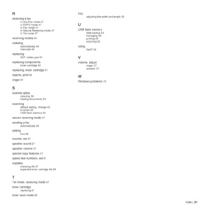 Page 91Index_91
R
receiving a fax
in Ans/Fax mode 47
in DRPD mode 47
in Fax mode 47
in Secure Receiving mode 47
in Tel mode 47
receiving modes 46
redialing
automatically 46
manually 46
replacing
ADF rubber pad 61
replacing components
toner cartridge 60
replacing, toner cartridge 61
reports, print 56
ringer 27
S
scanner glass
cleaning 58
loading documents 29
scanning
default setting, change 42
to email 42
USB flash memory 53
secure receiving mode 47
sending a fax
automatically 46
setting
font 28
sounds, set 27...