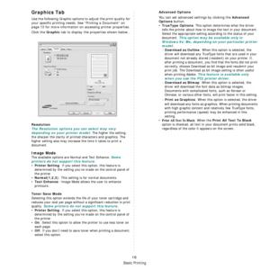 Page 115
Basic Printing
16
Graphics Tab
Use the following Graphic options to adjust the print quality for 
your specific printing needs. See “Printing a Document” on 
page 13 for more information on accessing printer properties. 
Click the 
Graphic tab to display the properties shown below..
   
Resolution
The Resolution options you can select may vary 
depending on your printer model.
 The higher the setting, 
the sharper the clarity of printed characters and graphics. The 
higher setting also may increase the...