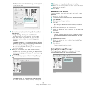 Page 137
Using Your Printer in Linux
38
The document is scanned and the image preview appears 
in the Preview Pane.
7Change the scan options in the Image Quality and Scan 
Area sections.
•
Image Quality: allows you to select the color 
composition and the scan resolution for the image.
•
Scan Area: allows you to select the page size. The 
Advanced button enables you to set the page size 
manually.
If you want to use one of the preset scan option settings, 
select from the Job Type drop-down list. For details...