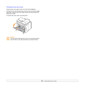 Page 36
5.9   
Printing to the rear cover
Using the rear cover, paper comes out of the machine  face up.
Printing from the multi-purpose tray to the rear cover provides a straight 
paper path. Using the rear cover might improve the output quality with 
special print media.
To use the rear cover, open it by pulling down. 
Caution
The fuser area inside the rear cover of your machine becomes 
very hot when in use. Take care when you access this area.
Downloaded From ManualsPrinter.com Manuals 