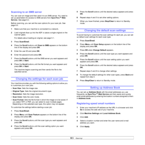 Page 46
8.5   
Scanning to an SMB server
You can scan an image and then send it to an SMB server. You need to 
set up parameters for access to SMB servers from  SyncThru™ Web 
Service . See page 8.3.
Before scanning, you can set the scan options for your scan job. See 
page 8.5.
1 Make sure that your machine is connected to a network.
2 Load originals face up into the ADF or place a single original on the 
scanner glass.
For details about loading an original, see page 5.1.
3 Press  Scan/Email .
4 Press the...