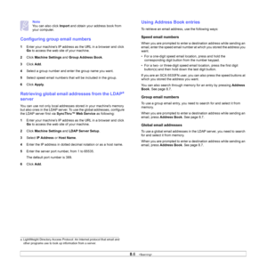 Page 47
8.6   
Note
You can also click  Import and obtain your address book from 
your computer.
Configuring group email numbers
1 Enter your machine’s IP address as the URL in a browser and click 
Go to access the web site of your machine.
2 Click  Machine Settings  and Group Address Book .
3 Click  Add.
4 Select a group number and enter the group name you want.
5 Select speed email numbers that will be included in the group.
6 Click  Apply .
Retrieving global email addresses from the LDAPa 
server
You can use...