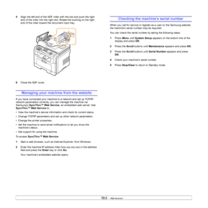 Page 73
13.8   
5 Align the left end of the ADF roller with the slot and push the right 
end of the roller into the right slot. Rotate the bushing on the right 
end of the roller toward the document input tray.
6 Close the ADF cover.
Managing your machine from the website
If you have connected your machine to a network and set up TCP/IP 
network parameters correctly, you can manage the machine via 
Samsung’s  SyncThru™ Web Service , an embedded web server. Use 
SyncThru™ Web Service  to:
• View the machine’s...