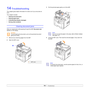 Page 74
14.1   
14 Troubleshooting
This chapter gives helpful information for what to do if you encounter an 
error.
This chapter includes:
• Clearing document jams
• Clearing paper jams
• Understanding display messages
• Solving other problems
Clearing document jams
When an original jams while passing through the ADF,  Document Jam 
appears on the display.
Caution
To avoid tearing the document, pull out the jammed document 
gently and slowly.
1 Remove any remaining pages from the ADF.
2 Open the ADF cover....