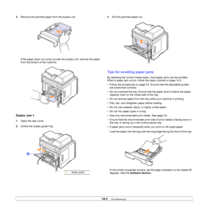 Page 79
14.6   
2 Remove the jammed paper from the duplex unit.
If the paper does not come out with the duplex unit, remove the paper 
from the bottom of the machine.
Duplex Jam 1
1Open the rear cover.
2 Unfold the duplex guide fully.
1
1duplex guide
3 Pull the jammed paper out.
Tips for avoiding paper jams
By selecting the correct media types, most paper jams can be avoided. 
When a paper jam occurs, follow the steps outlined on page 14.2. 
• Follow the procedures on page 5.5. Ensure that the adjustable guides...