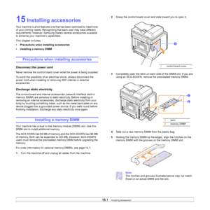 Page 94
15.1   
15 Installing accessories
Your machine is a full-featured one that has been optimized to meet most 
of your printing needs. Recognizing that each user may have different 
requirements, however, Samsung makes several accessories available 
to enhance your machine’s capabilities.
This chapter includes:
• Precautions when installing accessories
• Installing a memory DIMM
Precautions when installing accessories
Disconnect the power cord
Never remove the control board cover while the power is being...