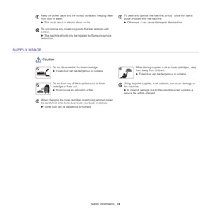 Page 6Safety information_ 14
SUPPLY USAGE
 Caution
Keep the power cable and the contact surface of the plug clean 
from dust or water.
►  This could result in electric shock or fire.  To clean and operate the machine, strictly  follow the users 
guide provided with the machine.
►  Otherwise, it can cause damage to the machine.
Do not remove any covers or guards that are fastened with 
screws. 
►  The machine should only be repaired by Samsung service 
technician.
Do not disassemble the toner cartridge.
► Toner...