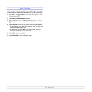 Page 212.6   
Auto Continue
This is the option to set the machine to continue printing or not, in case 
the paper size you have set and the paper within the tray mismatches. 
1Press Menu until System Setup appears on the bottom line of the 
display and press OK.
2Press OK when Machine Setup appears.
3Press the Scroll buttons until Auto Continue appears and press 
OK.
4Press the 
Scroll buttons until the binding option you want appears.
• On: automatically prints after set time passes, when the paper size...