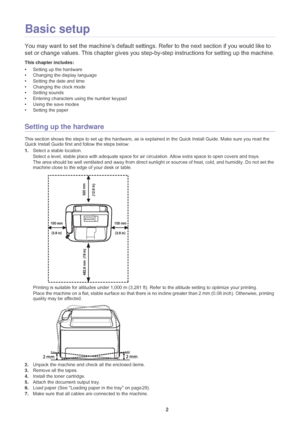 Page 23Basic setup_ 22
2.Basic setup
You may want to set the machine’s  default settings. Refer to the next section if you would like to 
set or change values. This chapter gives you step-by-step instructions for setting up the machine.
This chapter includes:
• Setting up the hardware
• Changing the display language
• Setting the date and time
• Changing the clock mode
• Setting sounds
• Entering characters us in
 g the number keypad
• Using the save modes
• Setting the paper
  
Setting up the hardware
This...