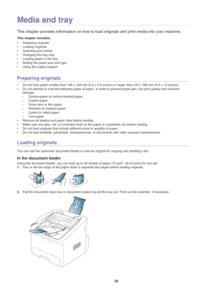 Page 27Media and tray_ 26
3.Media and tray
This chapter provides information on how to load originals and print media into your machine.
This chapter includes:
•Preparing originals
• Loading originals
• Selecting print media
• Changing the tray size
• Loading paper in the tray
• Setting the paper size and type
• Using the output support
  
Preparing originals
•Do not load paper smaller than 148 x 148  mm (5.8 x 5.8 inches) or larger than 216 x 356  mm (8.5 x 14 inches).
• Do not att
 empt to load the following...