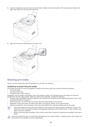 Page 28Media and tray_ 27
3.Load the original face down into the document feeder. Make sure that the bottom of the original stack matches the 
paper size marked on the document input tray.
4.Adjust the document width guides to the paper size.
Selecting print media
Always use print media that meet the  guidelines for use with your machine. 
Guidelines to select the print media
Print media that does not meet the guidelines outlined in  this user’s guide may cause the following problems:
• Poor pr int quality
•...