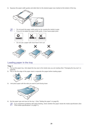 Page 30Media and tray_ 29
4.Squeeze the paper width guides and slide them to the des ired paper size marked at the bottom of the tray.
 •Do not push the paper width guide too far causing the media to warp. 
• If you do not adjust the paper width guide, it may cause paper jams.
•Do not use a paper with more than 6 mm curl. 
Loading paper in the tray
Tray 1
1. Pull out the paper tray. And adjust the tray  size to the media size you are loading (See  Changing the tray size on 
page  28).
2. Flex o
r fan the edge...