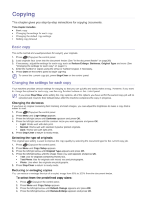 Page 32Copying_ 31
4.Copying
This chapter gives you step-by-step instructions for copying documents.
This chapter includes:
•Basic copy
• Changing the settings for each copy
• Changing the default copy settings
• Setting copy timeout
  
Basic copy
This is the normal and usual procedure for copying your originals.
1.Press
 (Copy) on the control panel.
2. Load or
 iginals face down into the document feeder (See  In the document feeder on page 26).
3. If necessary, adjust the settin
 gs for each copy such as...