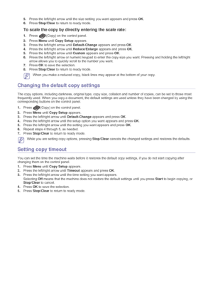 Page 33Copying_ 32
5.Press the left/right arrow until the si ze setting you want appears and press  OK.
6. Press  Stop/Clear  to return to ready mode.
To scale the copy by directly entering the scale rate:
1.Press (Copy) on the control panel. 
2.Press  Menu until Copy Setup  appears.
3. Press the left/right arrow until  Default-Change appears and press  OK.
4. Press the left/right arrow until  Reduce/Enlarge appears and press  OK.
5. Press the left/right arrow until  Custom appears and press  OK.
6. Press the...