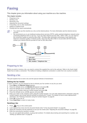 Page 34Faxing_ 33
5.Faxing
This chapter gives you information about  using your machine as a fax machine.
This chapter includes:
•Preparing to fax
• Sending a fax
• Receiving a fax
• Adjusting the document settings
• Forwarding a fax to other destination
• Setting up address book
• Printing sent fax report automatically
  
 •You cannot use this machine as a fax via the internet  phone. For more information ask the internet service 
provider.
• We recommend you to use traditional analog phone services  (PSTN:...