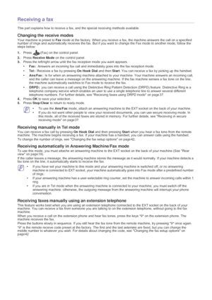 Page 37Faxing_ 36
Receiving a fax
This part explains how to receive a fax,  and the special receiving methods available.
Changing the receive modes
Your machine is preset to  Fax mode at the factory. When you receive a fax, the machine answers the call on a specified 
number of rings and automatically receives the fax. But if you want to change the Fax mode to another mode, follow the 
steps below:
1. Press
 (Fax) on the control panel.
2. Press
  Receive Mode  on the control panel.
3. Press the
  left/right...