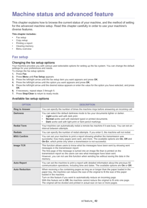 Page 43Machine status and advanced feature_ 42
6.Machine status and advanced feature
This chapter explains how to browse the current status of your machine, and the method of setting 
for the advanced machine setup. Read this chapter carefully in order to use your machines 
diverse features.
This chapter includes:
•Fax setup•Copy setup
•Printing a report
•Clearing memory•Menu overview  
Fax setup
Changing the fax setup options
Your machine provides you with various user-selectable options for setting up the fax...