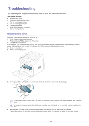 Page 54Troubleshooting_ 53
8. Troubleshooting
This chapter gives helpful information for what to do if you encounter an error.
This chapter includes:
•Redistributing toner
• Clearing original document jams
• Tips for avoiding paper curls
• Tips for avoiding paper jams
• Clearing paper jams
• Understanding display messages
• Solving other problems
  
Redistributing toner
When the toner cartridge is near the end of its life:
•White streaks or light printing occurs. 
•Pr
epare new cartridge  appears on the...