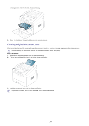 Page 55Troubleshooting_ 54
correct position until it locks into place completely.
5.Close the front door. Ensure that the cover is securely closed. 
Clearing original document jams
When an original jams while passing through the document feeder, a warning message appears on the display screen.
 
To avoid tearing the document, remove  the jammed document slowly and gently.
Input Misfeed
1.Remove any remaining pages from the document feeder.
2. Pull the jammed document ge ntly out of the document feeder.
3.Load...