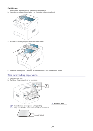 Page 56Troubleshooting_ 55
Exit Misfeed
1.Remove any remaining pages from the document feeder.
2. Ope
n the control panel by gripping it on the bottom edge and pulling it.
3.Pull the document gently out of the document feeder.
4.Close the control panel. Then load the documents back into the document feeder.
Tips for avoiding paper curls
1.Open the rear door.
2. Pull down th
 e pressure lever on each side.
 Keep the rear cover opened during printing. 
Only use when the printout has more than 20 mm curl....