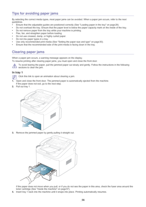 Page 57Troubleshooting_ 56
Tips for avoiding paper jams
By selecting the correct media types, most paper jams c an be avoided. When a paper jam occurs, refer to the next 
guidelines. 
• Ensur
e that the adjustable guides  are positioned correctly (See Loading paper in the tray on page  29).
• Do not over
 load the tray. Ensure that the paper level is  below the paper capacity mark on the inside of the tray.
• Do not r
 emove paper from the tray while your machine is printing.
• Flex, fan, and straighten paper...