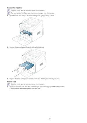 Page 58Troubleshooting_ 57
Inside the machine
 Click this link to open an animation about clearing a jam.
 The fuser area is hot. Take care when removing paper from the machine.
1. Ope
n the front door and pull the toner cartridge out, lightly pushing it down.
2.Remove the jammed paper by gently pulling it straight out.
3.Replace the toner cartridge and close the fr ont door. Printing automatically resumes.
In exit area
 Click this link to open an animation about clearing a jam.
1. Ope
n and close the front...