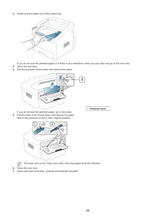 Page 59Troubleshooting_ 58
2.Gently pull the paper out of the output tray.
If you do not see the jammed paper or if there is any resistance when you pull, stop and go to the next step.
3. Ope
n the rear door.
4.Pull the pr
 essure levers down and remove the paper. 
If you do not see the jammed paper, go to next step.
5. Pull the fuser cover levers down an
 d remove he paper.
Return the pressure levers to their original position.
 The fuser area is hot. Take care when removing paper from the machine.
6. Clo
se...