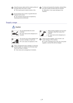 Page 9Safety information_ 8
Supply usage
 Caution
Keep the power cable and the contact surface of 
the plug clean from dust or water.
►  This could result in electric shock or fire.  To clean and operate the machine, strictly follow 
the users guide provided with the machine.
►  Otherwise, it can cause damage to the 
machine.
Do not remove any covers or guards that are 
fastened with screws. 
►  The machine should only be repaired by 
Samsung service technician.
Do not disassemble the toner 
cartridge.
► Toner...