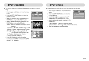 Page 48]47^
DPOF : Standard DPOF : Index
ˆThis function allows you to embed printing quantity information on a stored
image.
1. Press the play mode button and press the menu
button.
2. Press the LEFT / RIGHT button and select the
[DPOF] menu tab.
3. Select the [Standard] menu by pressing the UP /
DOWN button and press the RIGHT button.
4. Select a desired sub menu by pressing the UP /
DOWN button and press the OK button.
[Select] : Selection window for an image to print is
displayed.
- Up / Down / Left /...