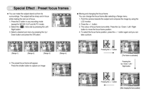 Page 27]26^
Special Effect : Preset focus frames
Capture:Shutter Edit:+/-Capture:Shutter Edit:+/-
Capture:Shutter Move:


ƒMoving and changing the focus frame
You can change the focus frame after selecting a Range menu.
1. Point the camera towards the subject and compose the image by using the
LCD monitor. 
2. Press the + / - button.
3. The colour of focus frame turns white. Press the Up / Down / Left / Right
button to move the focus frame position.
4. To select the focus frame position, press the + / -...