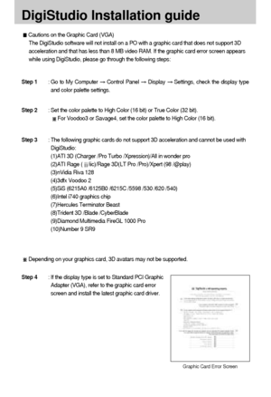 Page 104104
DigiStudio Installation guide
Cautions on the Graphic Card (VGA)
The DigiStudio software will not install on a PO with a graphic card that does not support 3D
acceleration and that has less than 8 MB video RAM. If the graphic card error screen appears
while using DigiStudio, please go through the following steps:
Depending on your graphics card, 3D avatars may not be supported.
Step 1: Go to My Computer Control Panel Display Settings, check the display type
and color palette settings.
Step 2: Set the...