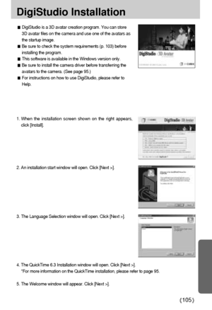 Page 105105
DigiStudio Installation
DigiStudio is a 3D avatar creation program. You can store
3D avatar files on the camera and use one of the avatars as
the startup image.
Be sure to check the system requirements (p. 103) before
installing the program.
This software is available in the Windows version only.
Be sure to install the camera driver before transferring the
avatars to the camera. (See page 95.)
For instructions on how to use DigiStudio, please refer to
Help.
1. When the installation screen shown on...