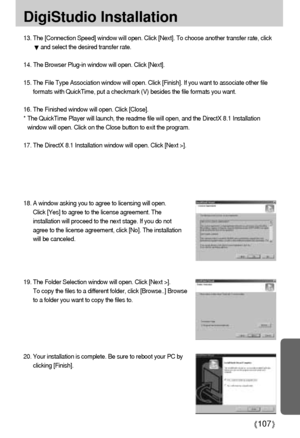 Page 107107
DigiStudio Installation
13. The [Connection Speed] window will open. Click [Next]. To choose another transfer rate, click
and select the desired transfer rate.
14. The Browser Plug-in window will open. Click [Next].
15. The File Type Association window will open. Click [Finish]. If you want to associate other file
formats with QuickTime, put a checkmark (V) besides the file formats you want.
16. The Finished window will open. Click [Close].
* The QuickTime Player will launch, the readme file will...