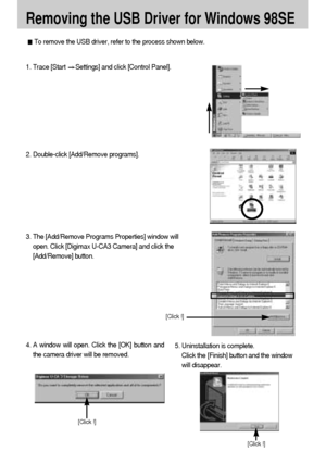 Page 108108
Removing the USB Driver for Windows 98SE
To remove the USB driver, refer to the process shown below.
1. Trace [Start Settings] and click [Control Panel].
[Click !]
4. A window will open. Click the [OK] button and
the camera driver will be removed.5. Uninstallation is complete. 
Click the [Finish] button and the window
will disappear.
[Click !]
[Click !]
2. Double-click [Add/Remove programs].
3. The [Add/Remove Programs Properties] window will
open. Click [Digimax U-CA3 Camera] and click the...