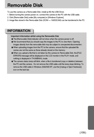Page 109109
Removable Disk
To use this camera as a Removable Disk, install (p.95) the USB Driver.
1. Before turning the camera power on, connect the camera to the PC with the USB cable.
2. Click [Removable Disk] under [My computer] or [Windows Explorer].
3. Image files stored in the Removable Disk (DCIM 
100SSCAM) can be transferred to the PC.
Important information whilst using the Removable Disk
The [Removable Disk] indicator will not show when the camera power is off.
We recommend that you should copy the...