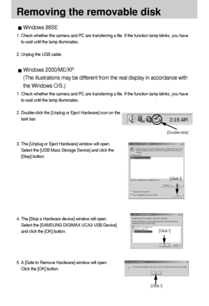 Page 110110
Removing the removable disk
Windows 98SE
1. Check whether the camera and PC are transferring a file. If the function lamp blinks, you have
to wait until the lamp illuminates.
2. Unplug the USB cable.
Windows 2000/ME/XP
(The illustrations may be different from the real display in accordance with
the Windows O/S.)
1. Check whether the camera and PC are transferring a file. If the function lamp blinks, you have
to wait until the lamp illuminates.
2. Double-click the [Unplug or Eject Hardware] icon on...