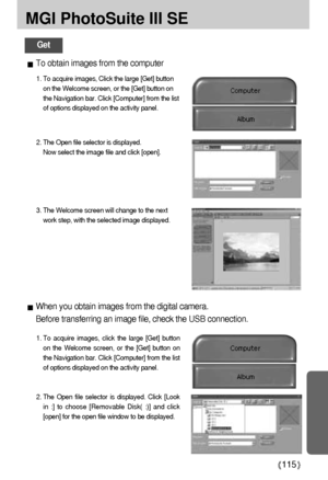 Page 115115
MGI PhotoSuite III SE
Get
When you obtain images from the digital camera.
Before transferring an image file, check the USB connection.
1. To acquire images, click the large [Get] button
on the Welcome screen, or the [Get] button on
the Navigation bar. Click [Computer] from the list
of options displayed on the activity panel. 
2. The Open file selector is displayed. Click [Look
in :] to choose [Removable Disk( :)] and click
[open] for the open file window to be displayed.
To obtain images from the...