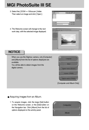 Page 116116
MGI PhotoSuite III SE
3. Select the [ DCIM 100sscam ] folder. 
Then select an image and click [ Open ].
When you use the Digimax camera, only [Computer]
and [Album] from the list of options displayed are 
available. 
You will be able to obtain images from the 
digital camera.
NOTICE
4. The Welcome screen will change to the next
work step, with the selected image displayed.
[Computer and Album Only]
1. To acquire images, click the large [Get] button
on the Welcome screen, or the [Get] button on
the...